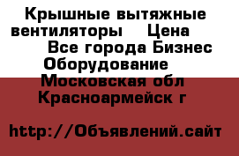 Крышные вытяжные вентиляторы  › Цена ­ 12 000 - Все города Бизнес » Оборудование   . Московская обл.,Красноармейск г.